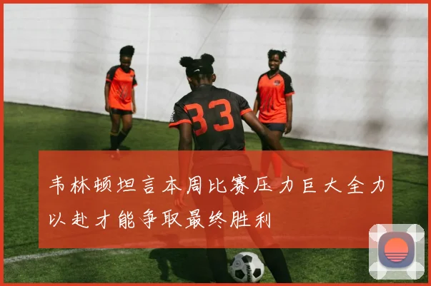 韦林顿坦言本周比赛压力巨大全力以赴才能争取最终胜利