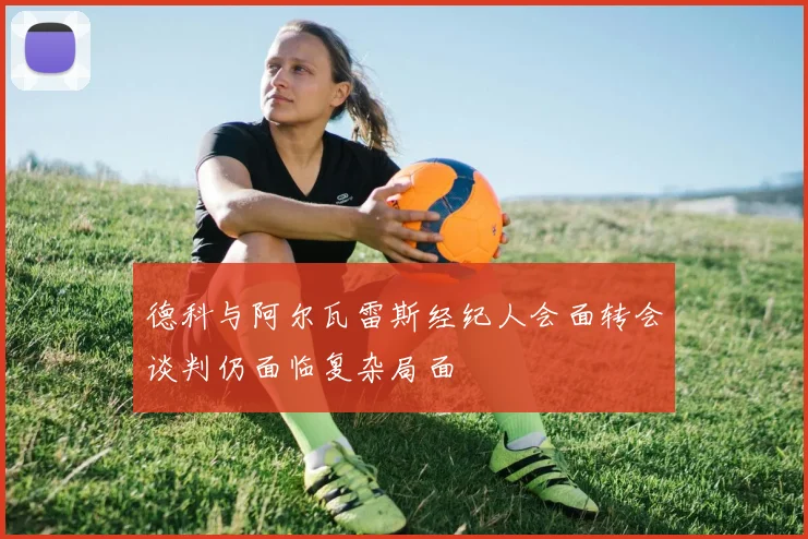 德科与阿尔瓦雷斯经纪人会面转会谈判仍面临复杂局面