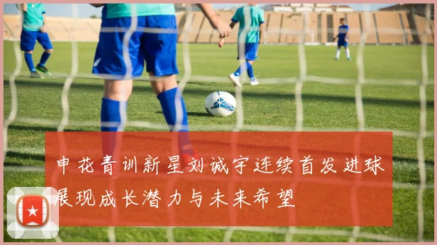 申花青训新星刘诚宇连续首发进球展现成长潜力与未来希望